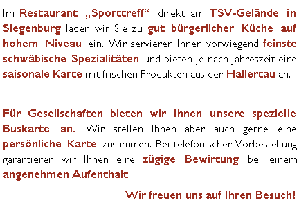 Textfeld: Im Restaurant Sporttreff direkt am TSV-Gelnde in Siegenburg laden wir Sie zu gut brgerlicher Kche auf hohem Niveau ein. Wir servieren Ihnen vorwiegend feinste schwbische Spezialitten und bieten je nach Jahreszeit eine saisonale Karte mit frischen Produkten aus der Hallertau an. Fr Gesellschaften bieten wir Ihnen unsere spezielle Buskarte an. Wir stellen Ihnen aber auch gerne eine persnliche Karte zusammen. Bei telefonischer Vorbestellung garantieren wir Ihnen eine zgige Bewirtung bei einem angenehmen Aufenthalt! Wir freuen uns auf Ihren Besuch!