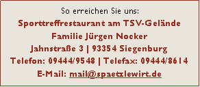 Textfeld: So erreichen Sie uns:
Sporttreffrestaurant am TSV-Gelnde
Familie Jrgen Nocker
Jahnstrae 3 | 93354 Siegenburg
Telefon: 09444/9548 | Telefax: 09444/8614
E-Mail: mail@spaetzlewirt.de 