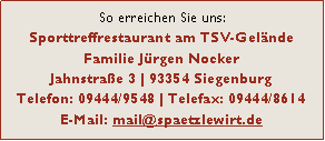 Textfeld: So erreichen Sie uns:
Sporttreffrestaurant am TSV-Gelände
Familie Jürgen Nocker
Jahnstraße 3 | 93354 Siegenburg
Telefon: 09444/9548 | Telefax: 09444/8614
E-Mail: mail@spaetzlewirt.de 